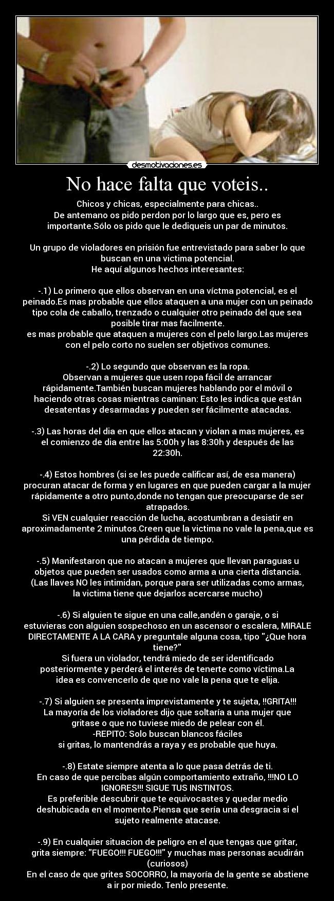 No hace falta que voteis.. - Chicos y chicas, especialmente para chicas..
De antemano os pido perdon por lo largo que es, pero es
importante.Sólo os pido que le dediqueis un par de minutos.
Un grupo de violadores en prisión fue entrevistado para saber lo que
buscan en una victima potencial.
He aquí algunos hechos interesantes:
-.1) Lo primero que ellos observan en una víctma potencial, es el
peinado.Es mas probable que ellos ataquen a una mujer con un peinado
tipo cola de caballo, trenzado o cualquier otro peinado del que sea
posible tirar mas facilmente.
es mas probable que ataquen a mujeres con el pelo largo.Las mujeres
con el pelo corto no suelen ser objetivos comunes.
-.2) Lo segundo que observan es la ropa.
Observan a mujeres que usen ropa fácil de arrancar
rápidamente.También buscan mujeres hablando por el móvil o
haciendo otras cosas mientras caminan: Esto les indica que están
desatentas y desarmadas y pueden ser fácilmente atacadas.
-.3) Las horas del dia en que ellos atacan y violan a mas mujeres, es
el comienzo de dia entre las 5:00h y las 8:30h y después de las
22:30h.
-.4) Estos hombres (si se les puede calificar así, de esa manera)
procuran atacar de forma y en lugares en que pueden cargar a la mujer
rápidamente a otro punto,donde no tengan que preocuparse de ser
atrapados.
Si VEN cualquier reacción de lucha, acostumbran a desistir en
aproximadamente 2 minutos.Creen que la victima no vale la pena,que es
una pérdida de tiempo.
-.5) Manifestaron que no atacan a mujeres que llevan paraguas u
objetos que pueden ser usados como arma a una cierta distancia.
(Las llaves NO les intimidan, porque para ser utilizadas como armas,
la victima tiene que dejarlos acercarse mucho)
-.6) Si alguien te sigue en una calle,andén o garaje, o si
estuvieras con alguien sospechoso en un ascensor o escalera, MIRALE
DIRECTAMENTE A LA CARA y preguntale alguna cosa, tipo ¿Que hora
tiene?
Si fuera un violador, tendrá miedo de ser identificado
posteriormente y perderá el interés de tenerte como víctima.La
idea es convencerlo de que no vale la pena que te elija.
-.7) Si alguien se presenta imprevistamente y te sujeta, !!GRITA!!!
La mayoría de los violadores dijo que soltaría a una mujer que
gritase o que no tuviese miedo de pelear con él.
-REPITO: Solo buscan blancos fáciles
si gritas, lo mantendrás a raya y es probable que huya.
-.8) Estate siempre atenta a lo que pasa detrás de ti.
En caso de que percibas algún comportamiento extraño, !!!NO LO
IGNORES!!! SIGUE TUS INSTINTOS.
Es preferible descubrir que te equivocastes y quedar medio
deshubicada en el momento.Piensa que sería una desgracia si el
sujeto realmente atacase.
-.9) En cualquier situacion de peligro en el que tengas que gritar,
grita siempre: FUEGO!!! FUEGO!!! y muchas mas personas acudirán
(curiosos)
En el caso de que grites SOCORRO, la mayoría de la gente se abstiene
a ir por miedo. Tenlo presente.