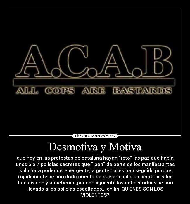 Desmotiva y Motiva - que hoy en las protestas de cataluña hayan roto las paz que había
unos 6 o 7 policias secretas que iban de parte de los manifestantes
solo para poder detener gente,la gente no les han seguido porque
rápidamente se han dado cuenta de que era policías secretas y los
han aislado y abucheado,por consiguiente los antidisturbios se han
llevado a los policias escoltados....en fin. QUIENES SON LOS
VIOLENTOS?