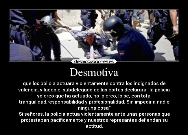 Desmotiva - que los policia actuara violentamente contra los indignados de
valencia, y luego el subdelegado de las cortes declarara la policia
yo creo que ha actuado, no lo creo, lo se, con total
tranquilidad,responsabilidad y profesionalidad. Sin impedir a nadie
ninguna cosa
Si señores, la policia actua violentamente ante unas personas que
protestaban pacificamente y nuestros represantes defiendan su
actitud.