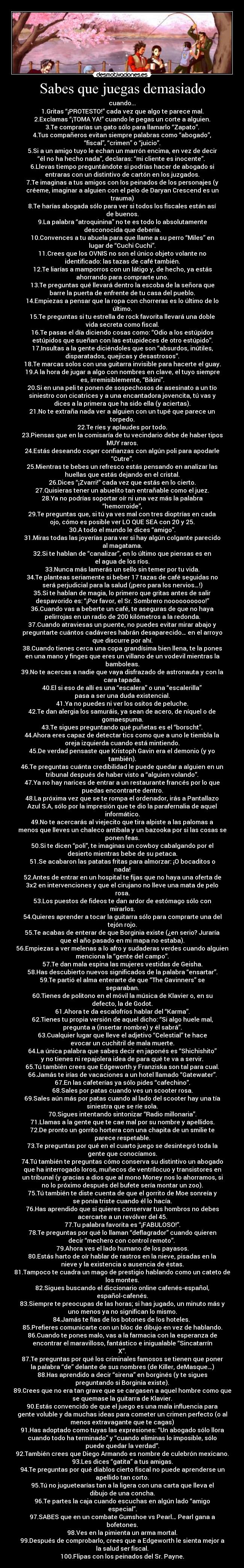 Sabes que juegas demasiado - cuando...
1.Gritas “¡PROTESTO!” cada vez que algo te parece mal.
2.Exclamas “¡TOMA YA!” cuando le pegas un corte a alguien.
3.Te comprarías un gato sólo para llamarlo “Zapato”.
4.Tus compañeros evitan siempre palabras como “abogado”,
“fiscal”, “crimen” o “juicio”.
5.Si a un amigo tuyo le echan un marrón encima, en vez de decir
“él no ha hecho nada”, declaras: “mi cliente es inocente”. 
6.Llevas tiempo preguntándote si podrías hacer de abogado si
entraras con un distintivo de cartón en los juzgados.
7.Te imaginas a tus amigos con los peinados de los personajes (y
créeme, imaginar a alguien con el pelo de Daryan Crescend es un
trauma)
8.Te harías abogada sólo para ver si todos los fiscales están así
de buenos.
9.La palabra “atroquinina” no te es todo lo absolutamente
desconocida que debería.
10.Convences a tu abuela para que llame a su perro “Miles” en
lugar de “Cuchi Cuchi”.
11.Crees que los OVNIS no son el único objeto volante no
identificado: las tazas de café también.
12.Te liarías a mamporros con un látigo y, de hecho, ya estás
ahorrando para comprarte uno.
13.Te preguntas qué llevará dentro la escoba de la señora que
barre la puerta de enfrente de tu casa del pueblo.
14.Empiezas a pensar que la ropa con chorreras es lo último de lo
último.
15.Te preguntas si tu estrella de rock favorita llevará una doble
vida secreta como fiscal.
16.Te pasas el día diciendo cosas como: “Odio a los estúpidos
estúpidos que sueñan con las estupideces de otro estúpido”.
17.Insultas a la gente diciéndoles que son “absurdos, inútiles,
disparatados, quejicas y desastrosos”.
18.Te marcas solos con una guitarra invisible para hacerte el guay.
19.A la hora de jugar a algo con nombres en clave, el tuyo siempre
es, irremisiblemente, “Bikini”.
20.Si en una peli te ponen de sospechosos de asesinato a un tío
siniestro con cicatrices y a una encantadora jovencita, tú vas y
dices a la primera que ha sido ella (y aciertas).
21.No te extraña nada ver a alguien con un tupé que parece un
torpedo.
22.Te ríes y aplaudes por todo.
23.Piensas que en la comisaría de tu vecindario debe de haber tipos
MUY raros.
24.Estás deseando coger confianzas con algún poli para apodarle
“Cutre”.
25.Mientras te bebes un refresco estás pensando en analizar las
huellas que estás dejando en el cristal.
26.Dices “¡Zvarri!” cada vez que estás en lo cierto.
27.Quisieras tener un abuelito tan entrañable como el juez.
28.Ya no podrías soportar oír ni una vez más la palabra
“hemorroide”,
29.Te preguntas que, si tú ya ves mal con tres dioptrías en cada
ojo, cómo es posible ver LO QUE SEA con 20 y 25.
30.A todo el mundo le dices “amigo”.
31.Miras todas las joyerías para ver si hay algún colgante parecido
al magatama.
32.Si te hablan de “canalizar”, en lo último que piensas es en
el agua de los ríos.
33.Nunca más lamerás un sello sin temer por tu vida.
34.Te planteas seriamente si beber 17 tazas de café seguidas no
será perjudicial para la salud (¡pero para los nervios…!)
35.Si te hablan de magia, lo primero que gritas antes de salir
despavorido es: “¡Por favor, el Sr. Sombrero noooooooooo!”
36.Cuando vas a beberte un café, te aseguras de que no haya
pelirrojas en un radio de 200 kilómetros a la redonda.
37.Cuando atraviesas un puente, no puedes evitar mirar abajo y
preguntarte cuántos cadáveres habrán desaparecido… en el arroyo
que discurre por ahí.
38.Cuando tienes cerca una copa grandísima bien llena, te la pones
en una mano y finges que eres un villano de un vodevil mientras la
bamboleas.
39.No te acercas a nadie que vaya disfrazado de astronauta y con la
cara tapada.
40.El si eso de allí es una “escalera” o una “escalerilla”
pasa a ser una duda existencial.
41.Ya no puedes ni ver los ositos de peluche.
42.Te dan alergia los samuráis, ya sean de acero, de níquel o de
gomaespuma.
43.Te sigues preguntando qué puñetas es el “borscht”.
44.Ahora eres capaz de detectar tics como que a uno le tiembla la
oreja izquierda cuando está mintiendo.
45.De verdad pensaste que Kristoph Gavin era el demonio (y yo
también).
46.Te preguntas cuánta credibilidad le puede quedar a alguien en un
tribunal después de haber visto a “alguien volando”.
47.Ya no hay narices de entrar a un restaurante francés por lo que
puedas encontrarte dentro.
48.La próxima vez que se te rompa el ordenador, irás a Pantallazo
Azul S.A, sólo por la impresión que te dio la parafernalia de aquel
informático.
49.No te acercarás al viejecito que tira alpiste a las palomas a
menos que lleves un chaleco antibala y un bazooka por si las cosas se
ponen feas.
50.Si te dicen “poli”, te imaginas un cowboy cabalgando por el
desierto mientras bebe de su petaca.
51.Se acabaron las patatas fritas para almorzar: ¡O bocaditos o
nada!
52.Antes de entrar en un hospital te fijas que no haya una oferta de
3x2 en intervenciones y que el cirujano no lleve una mata de pelo
rosa.
53.Los puestos de fideos te dan ardor de estómago sólo con
mirarlos.
54.Quieres aprender a tocar la guitarra sólo para comprarte una del
tejón rojo.
55.Te acabas de enterar de que Borginia existe (¿en serio? Juraría
que el año pasado en mi mapa no estaba).
56.Empiezas a ver melenas a lo afro y sudaderas verdes cuando alguien
menciona la “gente del campo”.
57.Te dan mala espina las mujeres vestidas de Geisha.
58.Has descubierto nuevos significados de la palabra “ensartar”.
59.Te partió el alma enterarte de que “The Gavinners” se
separaban.
60.Tienes de politono en el móvil la música de Klavier o, en su
defecto, la de Godot.
61.Ahora te da escalofríos hablar del “Karma”.
62.Tienes tu propia versión de aquel dicho: “Si algo huele mal,
pregunta a (insertar nombre) y él sabrá”.
63.Cualquier lugar que lleve el adjetivo “Celestial” te hace
evocar un cuchitril de mala muerte.
64.La única palabra que sabes decir en japonés es “Shichishito”
y no tienes ni repajolera idea de para qué te va a servir.
65.Tú también crees que Edgeworth y Franziska son tal para cual.
66.Jamás te irías de vacaciones a un hotel llamado “Gatewater”.
67.En las cafeterías ya sólo pides “cafechino”.
68.Sales por patas cuando ves un scooter rosa.
69.Sales aún más por patas cuando al lado del scooter hay una tía
siniestra que se ríe sola.
70.Sigues intentando sintonizar “Radio millonaria”.
71.Llamas a la gente que te cae mal por su nombre y apellidos.
72.De pronto un gorrito hortera con una chapita de un smilie te
parece respetable.
73.Te preguntas por qué en el cuarto juego se desintegró toda la
gente que conocíamos.
74.Tú también te preguntas cómo conserva su distintivo un abogado
que ha interrogado loros, muñecos de ventrílocuo y transistores en
un tribunal (y gracias a dios que al mono Money nos lo ahorramos, si
no lo próximo después del bufete sería montar un zoo).
75.Tú también te diste cuenta de que el gorrito de Moe sonreía y
se ponía triste cuando él lo hacía.
76.Has aprendido que si quieres conservar tus hombros no debes
acercarte a un revólver del 45.
77.Tu palabra favorita es “¡FABULOSO!”.
78.Te preguntas por qué lo llaman “deflagrador” cuando quieren
decir “mechero con control remoto”. 
79.Ahora ves el lado humano de los payasos.
80.Estás harto de oír hablar de rastros en la nieve, pisadas en la
nieve y la existencia o ausencia de éstas.
81.Tampoco te cuadra un mago de prestigio hablando como un cateto de
los montes.
82.Sigues buscando el diccionario online cafenés-español,
español-cafenés.
83.Siempre te preocupas de las horas; si has jugado, un minuto más y
uno menos ya no significan lo mismo.
84.Jamás te fías de los botones de los hoteles. 
85.Prefieres comunicarte con un bloc de dibujo en vez de hablando.
86.Cuando te pones malo, vas a la farmacia con la esperanza de
encontrar el maravilloso, fantástico e inigualable “Sincatarrín
X”.
87.Te preguntas por qué los criminales famosos se tienen que poner
la palabra “de” delante de sus nombres (de Killer, deMasque…)
88.Has aprendido a decir “sirena” en borginés (y te sigues
preguntando si Borginia existe).
89.Crees que no era tan grave que se cargasen a aquel hombre como que
se quemase la guitarra de Klavier.
90.Estás convencido de que el juego es una mala influencia para
gente voluble y da muchas ideas para cometer un crimen perfecto (o al
menos extravagante que te cagas)
91.Has adoptado como tuyas las expresiones: “Un abogado sólo llora
cuando todo ha terminado” y “cuando eliminas lo imposible, sólo
puede quedar la verdad”.
92.También crees que Diego Armando es nombre de culebrón mexicano.
93.Les dices “gatita” a tus amigas.
94.Te preguntas por qué diablos cierto fiscal no puede aprenderse un
apellido tan corto.
95.Tú no juguetearías tan a la ligera con una carta que lleva el
dibujo de una concha.
96.Te partes la caja cuando escuchas en algún lado “amigo
especial”.
97.SABES que en un combate Gumshoe vs Pearl… Pearl gana a
bofetones.
98.Ves en la pimienta un arma mortal.
99.Después de comprobarlo, crees que a Edgeworth le sienta mejor a
la salud ser fiscal.
100.Flipas con los peinados del Sr. Payne.