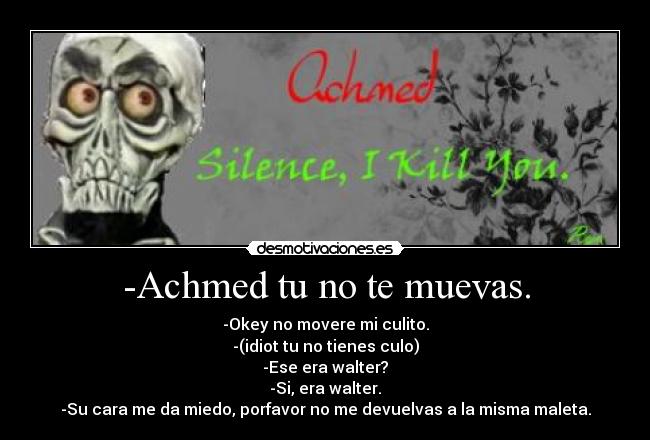 -Achmed tu no te muevas. - -Okey no movere mi culito.
-(idiot tu no tienes culo)
-Ese era walter?
-Si, era walter.
-Su cara me da miedo, porfavor no me devuelvas a la misma maleta.