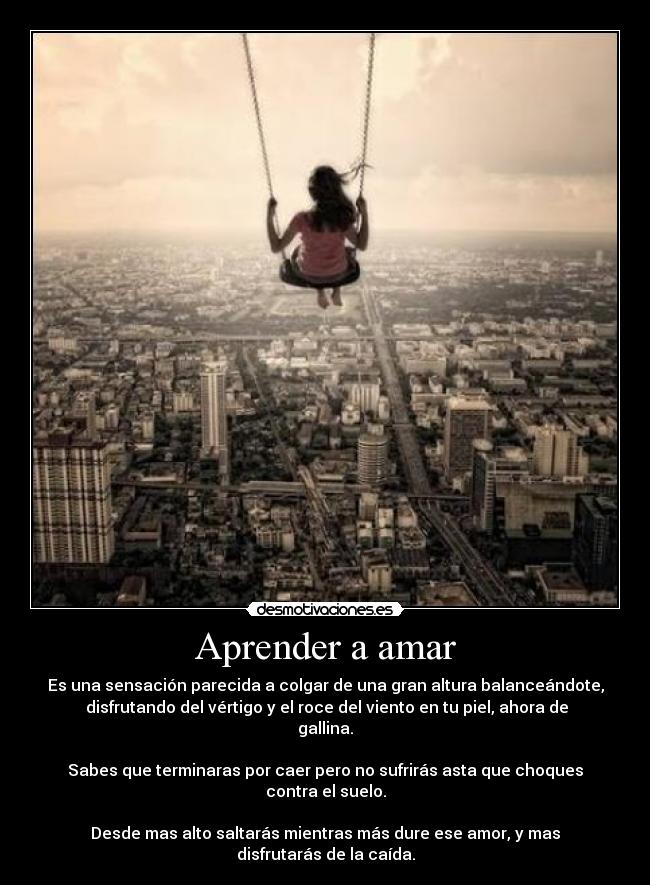 Aprender a amar - Es una sensación parecida a colgar de una gran altura balanceándote,
 disfrutando del vértigo y el roce del viento en tu piel, ahora de
gallina.

Sabes que terminaras por caer pero no sufrirás asta que choques
contra el suelo.

Desde mas alto saltarás mientras más dure ese amor, y mas
disfrutarás de la caída.