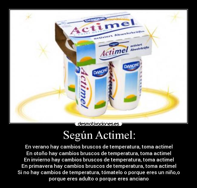 Según Actimel: - En verano hay cambios bruscos de temperatura, toma actimel
En otoño hay cambios bruscos de temperatura, toma actimel
En invierno hay cambios bruscos de temperatura, toma actimel
En primavera hay cambios bruscos de temperatura, toma actimel
Si no hay cambios de temperatura, tómatelo o porque eres un niño,o
porque eres adulto o porque eres anciano