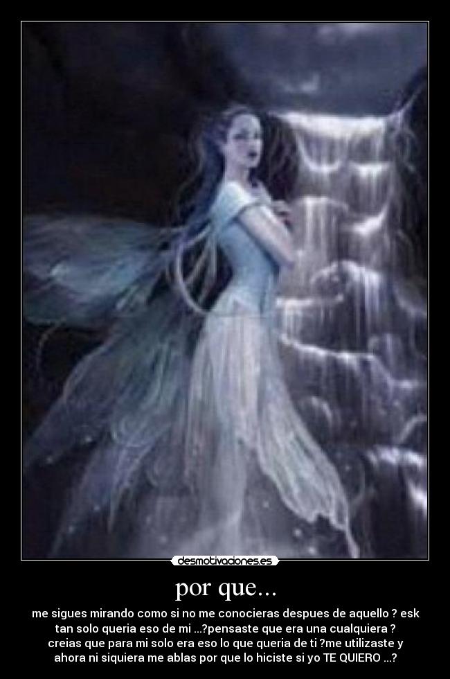 por que... - me sigues mirando como si no me conocieras despues de aquello ? esk
tan solo queria eso de mi ...?pensaste que era una cualquiera ?
creias que para mi solo era eso lo que queria de ti ?me utilizaste y
ahora ni siquiera me ablas por que lo hiciste si yo TE QUIERO ...?