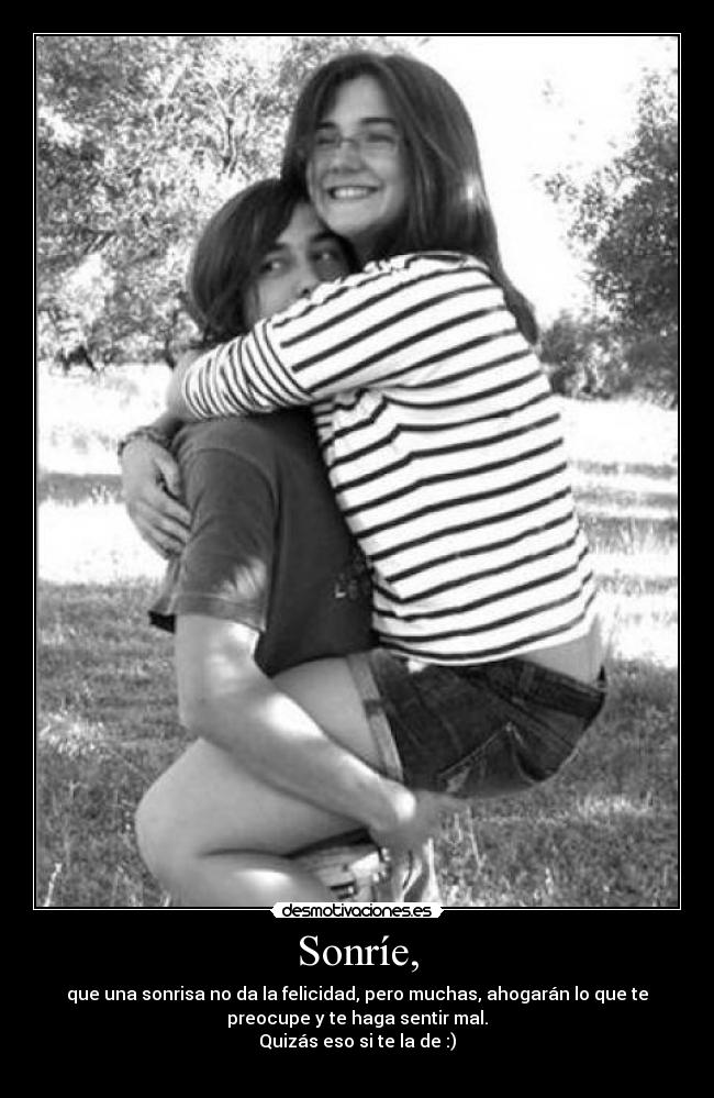 Sonríe, - que una sonrisa no da la felicidad, pero muchas, ahogarán lo que te
preocupe y te haga sentir mal.
Quizás eso si te la de :)
