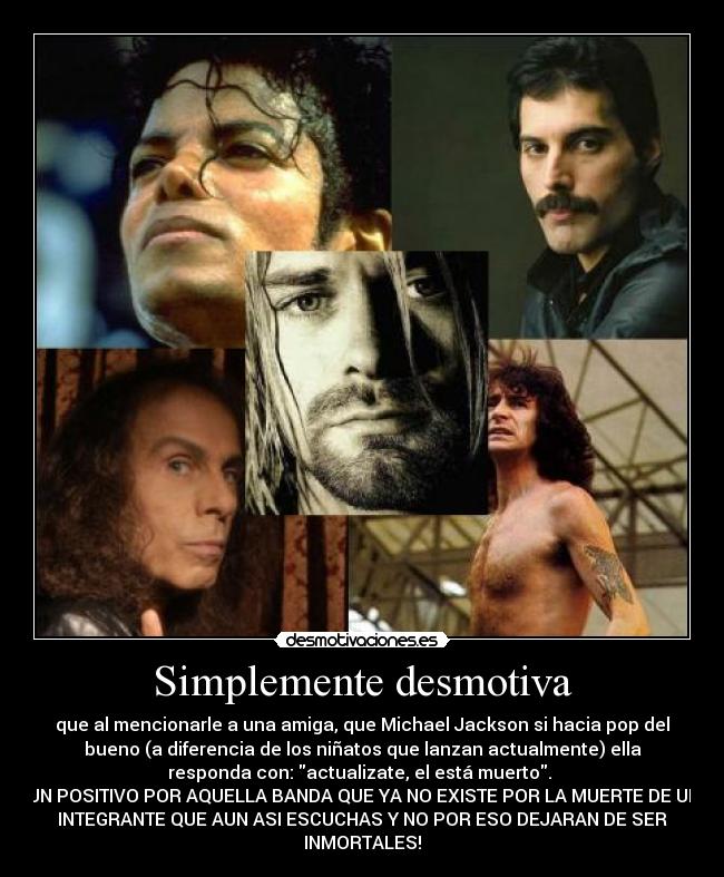 Simplemente desmotiva - que al mencionarle a una amiga, que Michael Jackson si hacia pop del
bueno (a diferencia de los niñatos que lanzan actualmente) ella
responda con: actualizate, el está muerto. 
UN POSITIVO POR AQUELLA BANDA QUE YA NO EXISTE POR LA MUERTE DE UN
INTEGRANTE QUE AUN ASI ESCUCHAS Y NO POR ESO DEJARAN DE SER
INMORTALES!