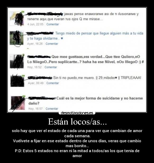 Están locos/as... - solo hay que ver el estado de cada una para ver que cambian de amor cada semana.
Vuélvete a fijar en ese estado dentro de unos días, veras que cambio mas bonito...
P.D: Estos 5 estados no eran ni la mitad a todos/as los que tenía de amor