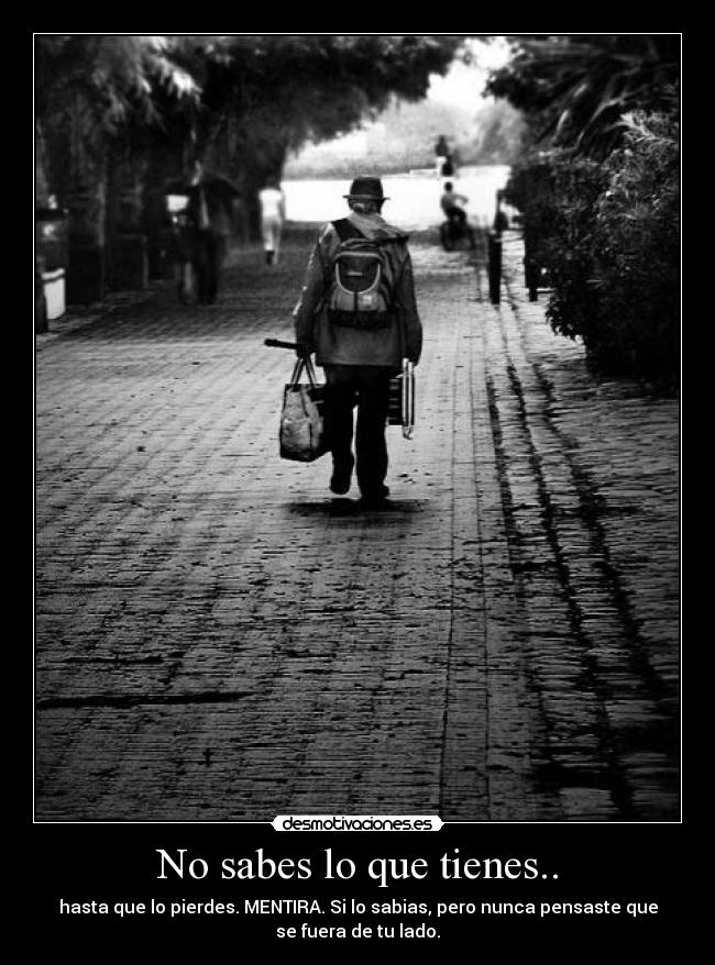 No sabes lo que tienes.. - hasta que lo pierdes. MENTIRA. Si lo sabias, pero nunca pensaste que
se fuera de tu lado.
