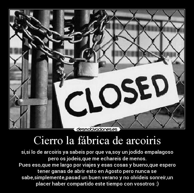 Cierro la fábrica de arcoiris - si,si lo de arcoiris ya sabeis por que va,soy un jodido empalagoso
pero os jodeis,que me echareis de menos.
Pues eso,que me largo por viajes y esas cosas y bueno,que espero
tener ganas de abrir esto en Agosto pero nunca se
sabe,simplemente,pasad un buen verano y no olvideis sonreír,un
placer haber compartido este tiempo con vosotros :)