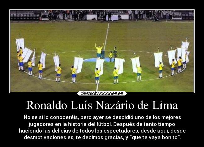 Ronaldo Luís Nazário de Lima - No se si lo conoceréis, pero ayer se despidió uno de los mejores
jugadores en la historia del fútbol. Después de tanto tiempo
haciendo las delicias de todos los espectadores, desde aquí, desde
desmotivaciones.es, te decimos gracias, y que te vaya bonito.