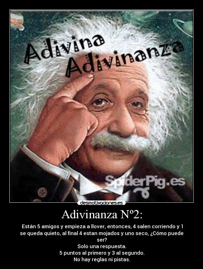 Adivinanza Nº2: -  Están 5 amigos y empieza a llover, entonces, 4 salen corriendo y 1
se queda quieto, al final 4 estan mojados y uno seco, ¿Cómo puede
ser?
Solo una respuesta.
5 puntos al primero y 3 al segundo.
No hay reglas ni pistas.