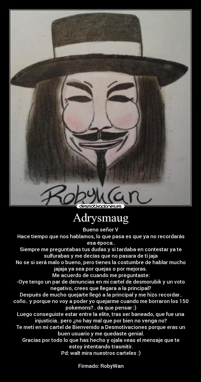 Adrysmaug - Bueno señor V
Hace tiempo que nos hablamos, lo que pasa es que ya no recordarás
esa época..
Siempre me preguntabas tus dudas y si tardaba en contestar ya te
sulfurabas y me decías que no pasara de ti jaja
No se si será malo o bueno, pero tienes la costumbre de hablar mucho
jajaja ya sea por quejas o por mejoras.
Me acuerdo de cuando me preguntaste:
-Oye tengo un par de denuncias en mi cartel de desmorubik y un voto
negativo, crees que llegara a la principal?
Después de mucho quejarte llegó a la principal y me hizo recordar..
coño.. y porque no voy a poder yo quejarme cuando me borraron los 150
pokemons?.. da que pensar :)
Luego conseguiste estar entre la elite, tras ser baneado, que fue una
injusticia.. pero ¿no hay mal que por bien no venga no?
Te meti en mi cartel de Bienvenido a Desmotivaciones porque eras un
buen usuario y me quedaste genial.
Gracias por todo lo que has hecho y ojala veas el mensaje que te
estoy intentando trasmitir.
Pd: walt mira nuestros carteles :)

Firmado: RobyWan
