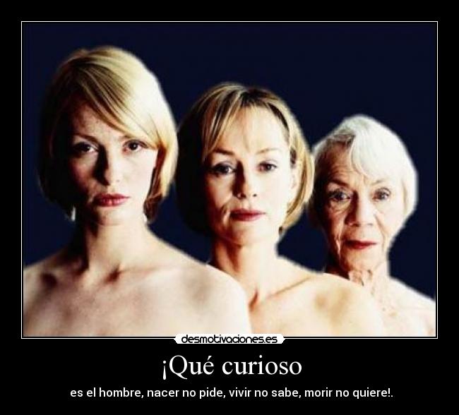 ¡Qué curioso -  es el hombre, nacer no pide, vivir no sabe, morir no quiere!.