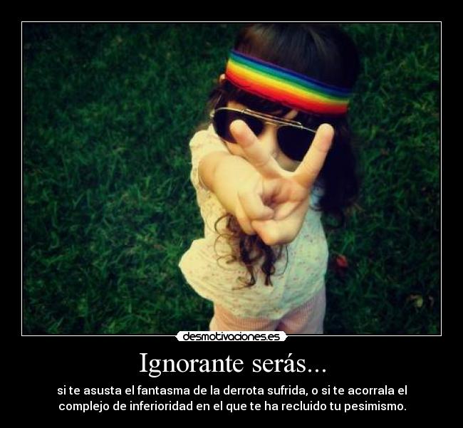Ignorante serás... - si te asusta el fantasma de la derrota sufrida, o si te acorrala el
complejo de inferioridad en el que te ha recluido tu pesimismo.