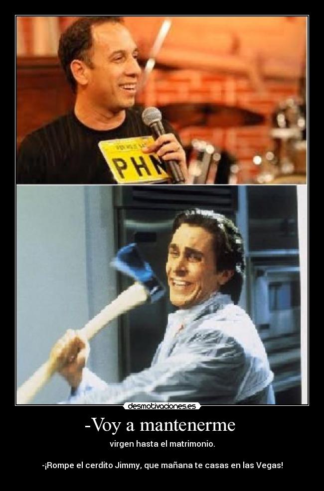 -Voy a mantenerme - virgen hasta el matrimonio.
-¡Rompe el cerdito Jimmy, que mañana te casas en las Vegas!