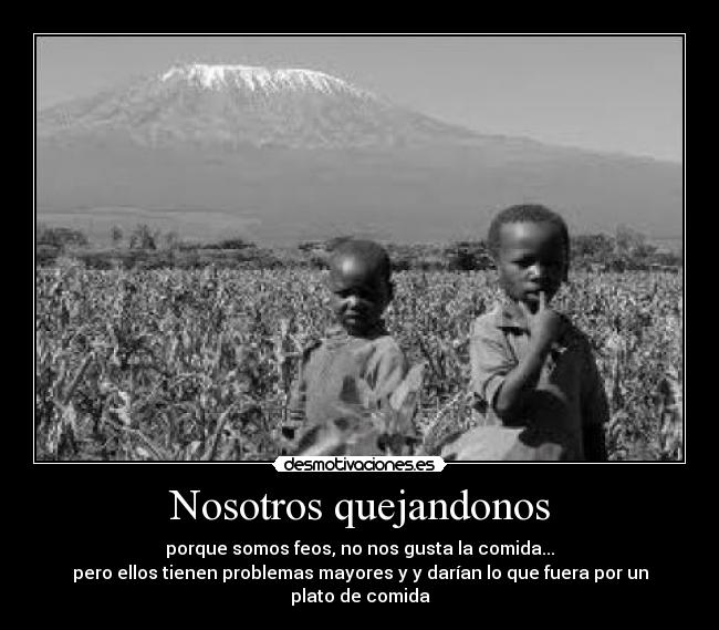 Nosotros quejandonos - porque somos feos, no nos gusta la comida...
pero ellos tienen problemas mayores y y darían lo que fuera por un plato de comida