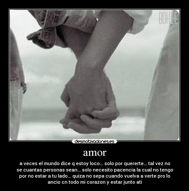 amor - a veces el mundo dice q estoy loco... solo por quererte... tal vez no
se cuantas personas sean... solo necesito pacencia la cual no tengo
por no estar a tu lado... quiza no sepa cuando vuelva a verte pro lo
ancio cn todo mi corazon y estar junto ati