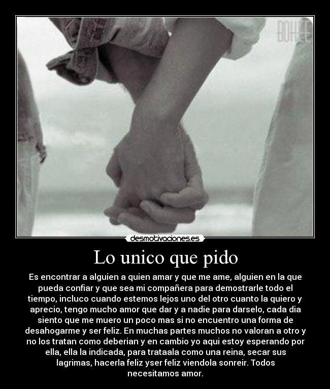 Lo unico que pido - Es encontrar a alguien a quien amar y que me ame, alguien en la que
pueda confiar y que sea mi compañera para demostrarle todo el
tiempo, incluco cuando estemos lejos uno del otro cuanto la quiero y
aprecio, tengo mucho amor que dar y a nadie para darselo, cada dia
siento que me muero un poco mas si no encuentro una forma de
desahogarme y ser feliz. En muchas partes muchos no valoran a otro y
no los tratan como deberian y en cambio yo aqui estoy esperando por
ella, ella la indicada, para trataala como una reina, secar sus
lagrimas, hacerla feliz yser feliz viendola sonreir. Todos
necesitamos amor.