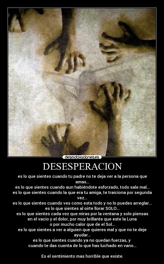 DESESPERACION - es lo que sientes cuando tu padre no te deja ver a la persona que amas...
es lo que sientes cuando aun habiéndote esforzado, todo sale mal...
es lo que sientes cuando la que era tu amiga, te traiciona por segunda vez...
es lo que sientes cuando ves como esta todo y no lo puedes arreglar...
es lo que sientes al oirte llorar SOLO...
es lo que sientes cada vez que miras por la ventana y solo piensas
en el vacio y el dolor, por muy brillante que este la Luna
o por mucho calor que de el Sol...
es lo que sientes a ver a alguien que quieres mal y que no te deje ayudar...
es lo que sientes cuando ya no quedan fuerzas, y
cuando te das cuenta de lo que has luchado en vano...
Es el sentimiento mas horrible que existe.