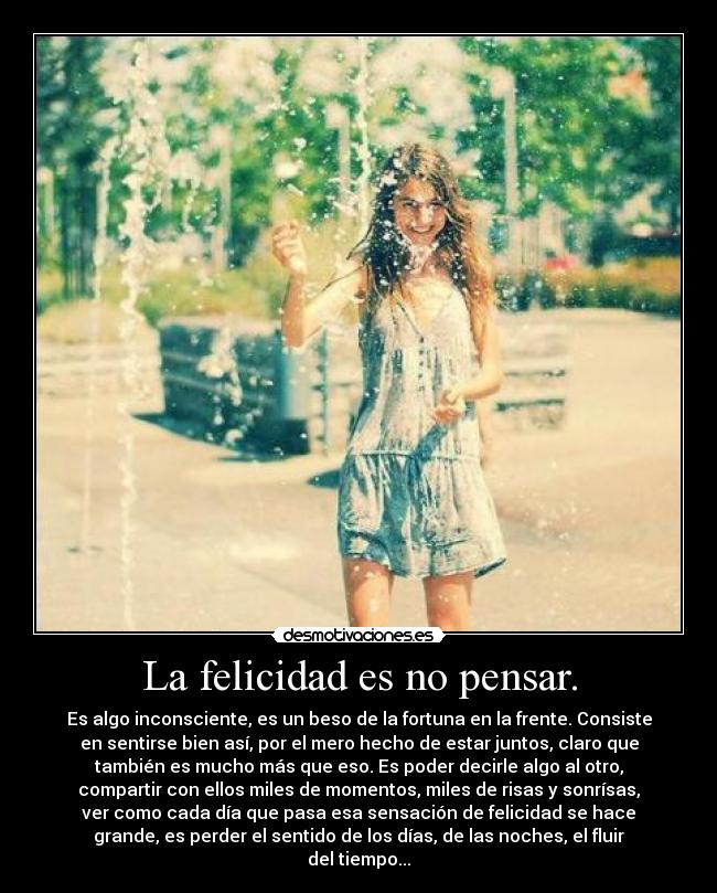 La felicidad es no pensar. - Es algo inconsciente, es un beso de la fortuna en la frente. Consiste
en sentirse bien así, por el mero hecho de estar juntos, claro que
también es mucho más que eso. Es poder decirle algo al otro,
compartir con ellos miles de momentos, miles de risas y sonrísas,
ver como cada día que pasa esa sensación de felicidad se hace
grande, es perder el sentido de los días, de las noches, el fluir
del tiempo...