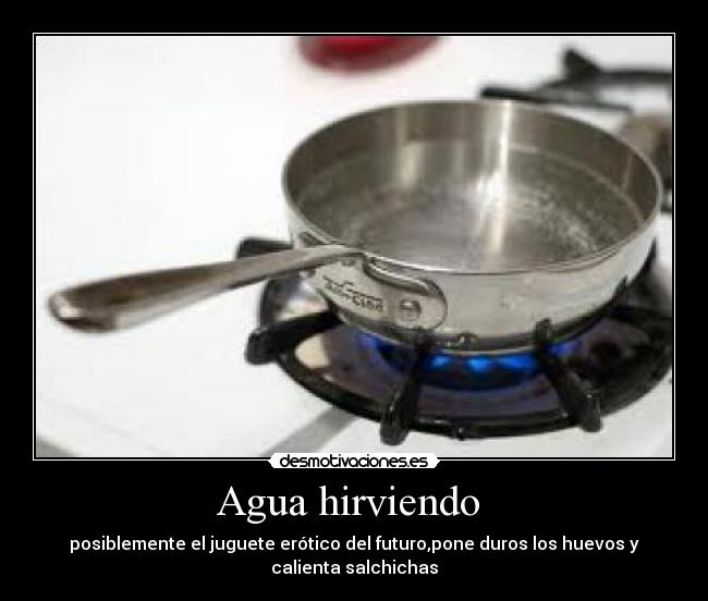 Agua hirviendo - posiblemente el juguete erótico del futuro,pone duros los huevos y calienta salchichas