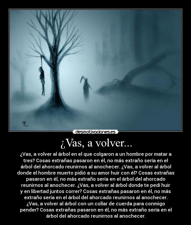 ¿Vas, a volver... - ¿Vas, a volver al árbol en el que colgaron a un hombre por matar a
tres? Cosas extrañas pasaron en él, no más extraño sería en el
árbol del ahorcado reunirnos al anochecer. ¿Vas, a volver al árbol
donde el hombre muerto pidió a su amor huir con él? Cosas extrañas
pasaron en él, no más extraño sería en el árbol del ahorcado
reunirnos al anochecer. ¿Vas, a volver al árbol donde te pedí huir
y en libertad juntos correr? Cosas extrañas pasaron en él, no más
extraño sería en el árbol del ahorcado reunirnos al anochecer.
¿Vas, a volver al árbol con un collar de cuerda para conmigo
pender? Cosas extrañas pasaron en él, no más extraño sería en el
árbol del ahorcado reunirnos al anochecer.