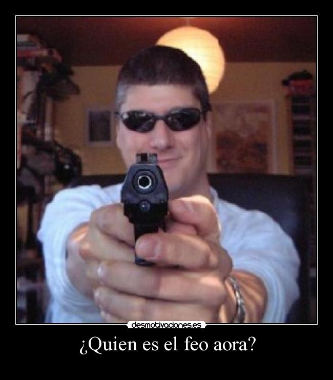 ¿Quien es el feo aora? -