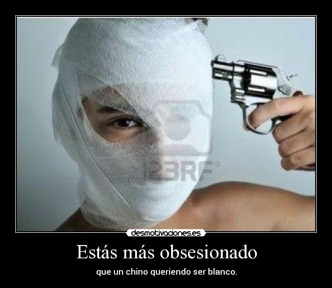 Estás más obsesionado - que un chino queriendo ser blanco.
