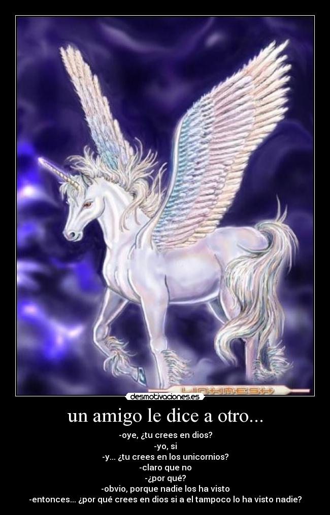 un amigo le dice a otro... - -oye, ¿tu crees en dios?
-yo, si
-y... ¿tu crees en los unicornios?
-claro que no
-¿por qué?
-obvio, porque nadie los ha visto
-entonces... ¿por qué crees en dios si a el tampoco lo ha visto nadie?