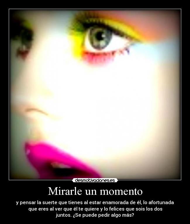 Mirarle un momento - y pensar la suerte que tienes al estar enamorada de él, lo afortunada
que eres al ver que él te quiere y lo felices que sois los dos
juntos. ¿Se puede pedir algo más?