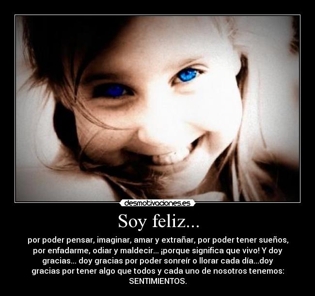 Soy feliz... - por poder pensar, imaginar, amar y extrañar, por poder tener sueños,
por enfadarme, odiar y maldecir... ¡porque significa que vivo! Y doy
gracias... doy gracias por poder sonreír o llorar cada día...doy
gracias por tener algo que todos y cada uno de nosotros tenemos:
SENTIMIENTOS.
