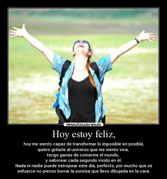 Hoy estoy feliz, - hoy me siento capaz de transformar lo imposible en posible,
quiero gritarle al universo que me siento viva, 
tengo ganas de comerme el mundo, 
y saborear cada segundo vivido en él.
Nada ni nadie puede estropear este día, perfecto, por mucho que se
esfuerce no pienso borrar la sonrisa que llevo dibujada en la cara.