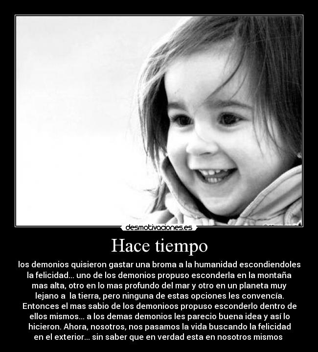 Hace tiempo - los demonios quisieron gastar una broma a la humanidad escondiendoles
la felicidad... uno de los demonios propuso esconderla en la montaña
mas alta, otro en lo mas profundo del mar y otro en un planeta muy
lejano a la tierra, pero ninguna de estas opciones les convencía.
Entonces el mas sabio de los demonioos propuso esconderlo dentro de
ellos mismos... a los demas demonios les parecio buena idea y así lo
hicieron. Ahora, nosotros, nos pasamos la vida buscando la felicidad
en el exterior... sin saber que en verdad esta en nosotros mismos
