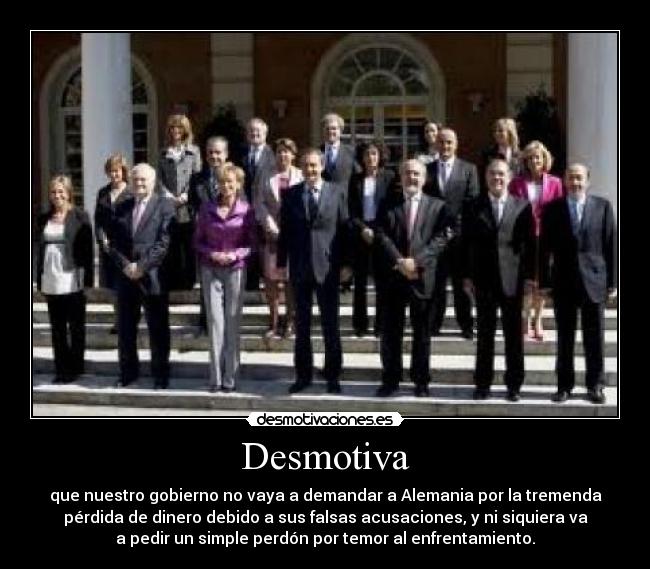 Desmotiva - que nuestro gobierno no vaya a demandar a Alemania por la tremenda
pérdida de dinero debido a sus falsas acusaciones, y ni siquiera va
a pedir un simple perdón por temor al enfrentamiento.