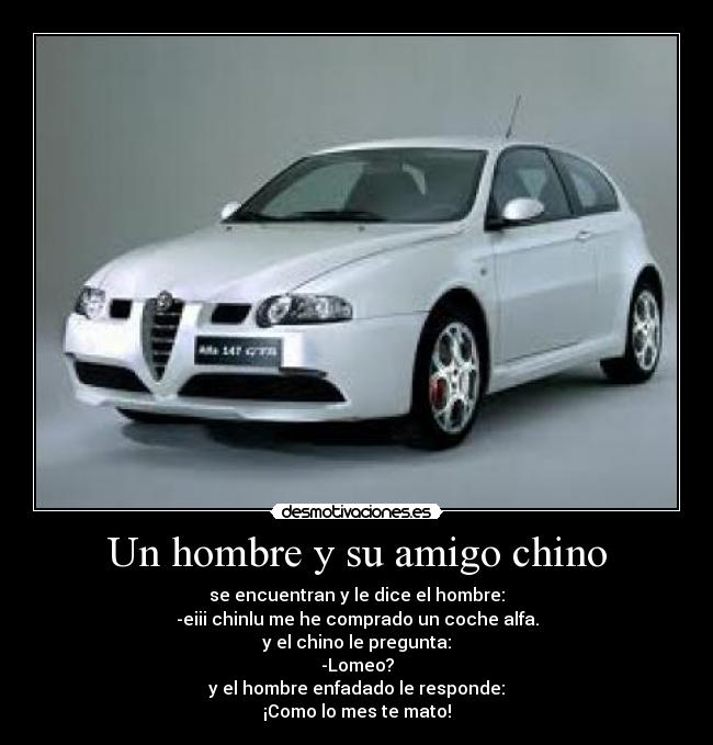 Un hombre y su amigo chino - se encuentran y le dice el hombre:
-eiii chinlu me he comprado un coche alfa.
y el chino le pregunta:
-Lomeo?
y el hombre enfadado le responde:
¡Como lo mes te mato!