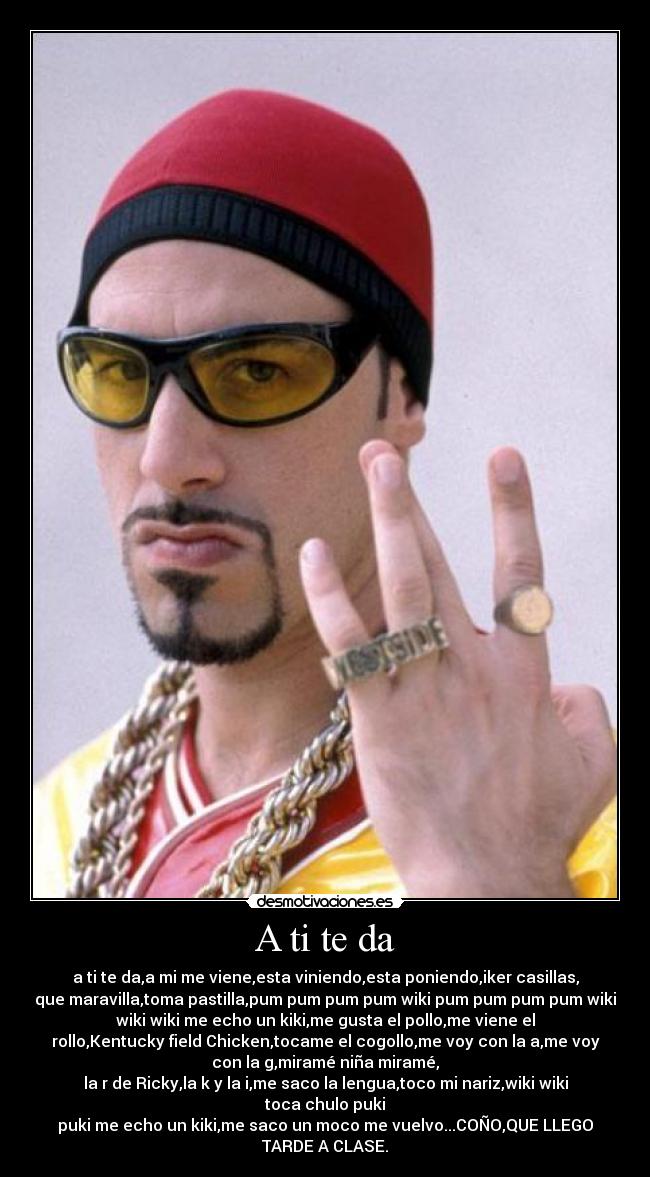 A ti te da - a ti te da,a mi me viene,esta viniendo,esta poniendo,iker casillas,
que maravilla,toma pastilla,pum pum pum pum wiki pum pum pum pum wiki
wiki wiki me echo un kiki,me gusta el pollo,me viene el
rollo,Kentucky field Chicken,tocame el cogollo,me voy con la a,me voy
con la g,miramé niña miramé,
la r de Ricky,la k y la i,me saco la lengua,toco mi nariz,wiki wiki
toca chulo puki
puki me echo un kiki,me saco un moco me vuelvo...COÑO,QUE LLEGO
TARDE A CLASE.