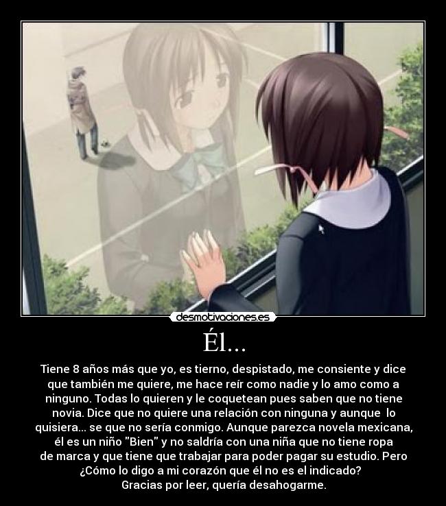 Él... - Tiene 8 años más que yo, es tierno, despistado, me consiente y dice
que también me quiere, me hace reír como nadie y lo amo como a
ninguno. Todas lo quieren y le coquetean pues saben que no tiene
novia. Dice que no quiere una relación con ninguna y aunque  lo
quisiera... se que no sería conmigo. Aunque parezca novela mexicana,
él es un niño Bien y no saldría con una niña que no tiene ropa
de marca y que tiene que trabajar para poder pagar su estudio. Pero
¿Cómo lo digo a mi corazón que él no es el indicado?  
Gracias por leer, quería desahogarme.