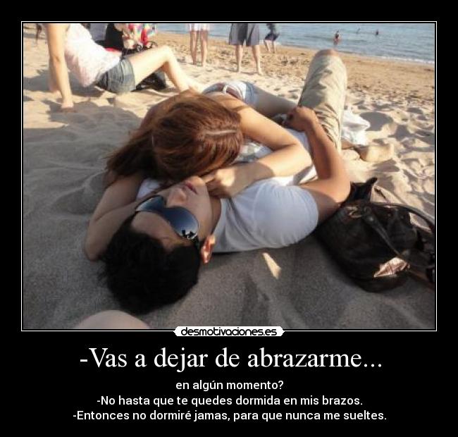 -Vas a dejar de abrazarme... - en algún momento?
-No hasta que te quedes dormida en mis brazos.
-Entonces no dormiré jamas, para que nunca me sueltes.