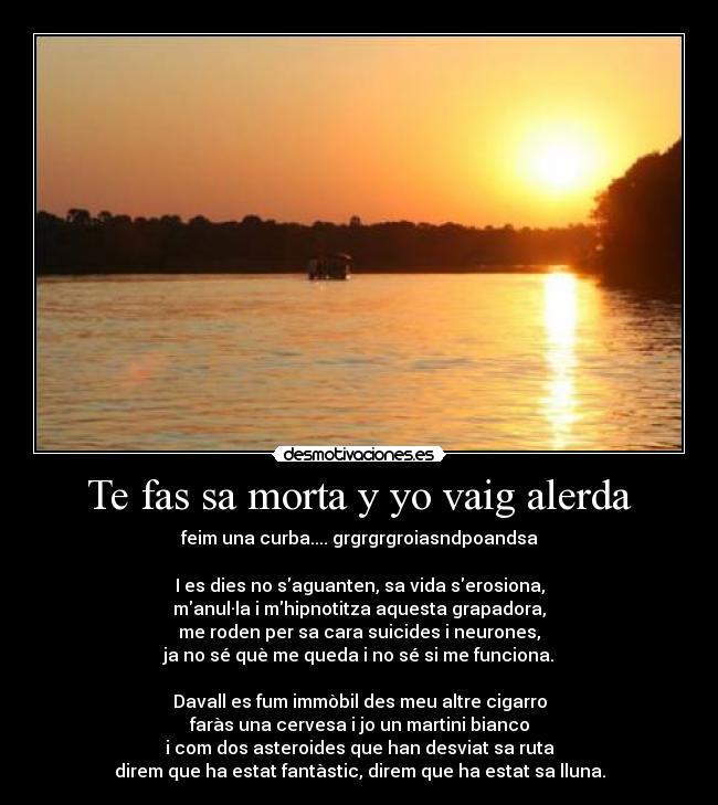 Te fas sa morta y yo vaig alerda - feim una curba.... grgrgrgroiasndpoandsa
I es dies no saguanten, sa vida serosiona,
manul·la i mhipnotitza aquesta grapadora,
me roden per sa cara suicides i neurones,
ja no sé què me queda i no sé si me funciona.
Davall es fum immòbil des meu altre cigarro
faràs una cervesa i jo un martini bianco
i com dos asteroides que han desviat sa ruta
direm que ha estat fantàstic, direm que ha estat sa lluna.