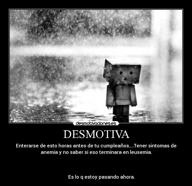 DESMOTIVA - Enterarse de esto horas antes de tu cumpleaños....Tener sintomas de
anemia y no saber si eso terminara en leusemia.
Es lo q estoy pasando ahora.