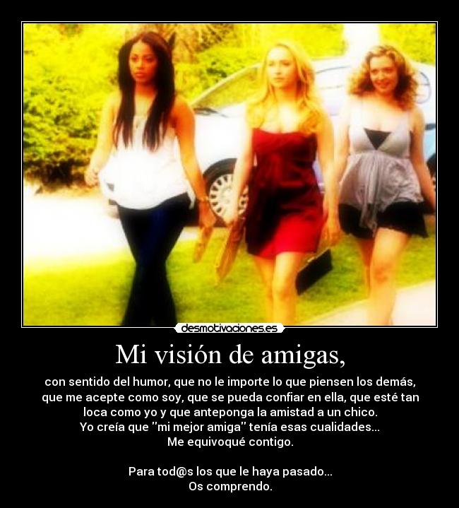 Mi visión de amigas, - con sentido del humor, que no le importe lo que piensen los demás,
que me acepte como soy, que se pueda confiar en ella, que esté tan
loca como yo y que anteponga la amistad a un chico.
Yo creía que mi mejor amiga tenía esas cualidades...
Me equivoqué contigo.
Para tod@s los que le haya pasado...
Os comprendo.