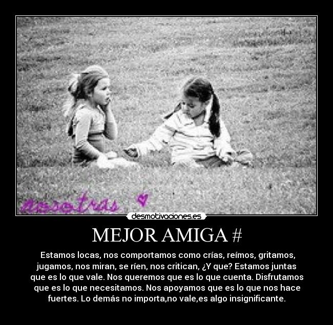 MEJOR AMIGA # - Estamos locas, nos comportamos como crías, reímos, gritamos,
jugamos, nos miran, se ríen, nos critican, ¿Y que? Estamos juntas
que es lo que vale. Nos queremos que es lo que cuenta. Disfrutamos
que es lo que necesitamos. Nos apoyamos que es lo que nos hace
fuertes. Lo demás no importa,no vale,es algo insignificante.