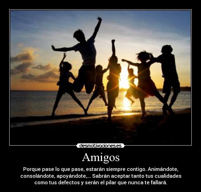 Amigos - Porque pase lo que pase, estarán siempre contigo. Animándote,
consolándote, apoyándote,... Sabrán aceptar tanto tus cualidades
como tus defectos y serán el pilar que nunca te fallará.