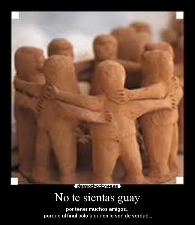 No te sientas guay - por tener muchos amigos...
porque al final solo algunos lo son de verdad...