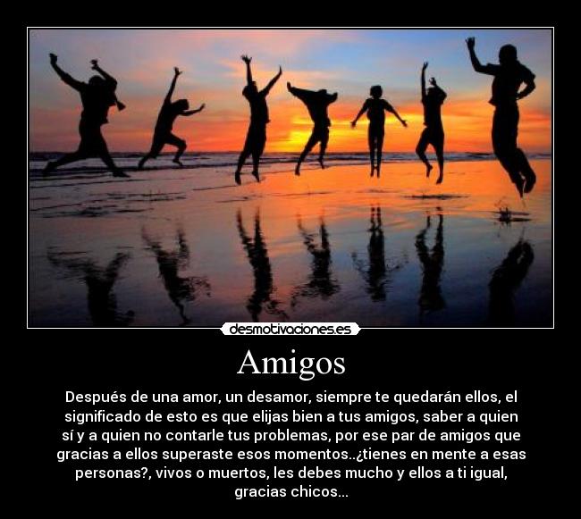 Amigos - Después de una amor, un desamor, siempre te quedarán ellos, el
significado de esto es que elijas bien a tus amigos, saber a quien
sí y a quien no contarle tus problemas, por ese par de amigos que
gracias a ellos superaste esos momentos..¿tienes en mente a esas
personas?, vivos o muertos, les debes mucho y ellos a ti igual,
gracias chicos...