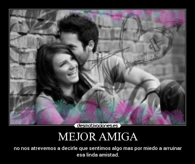 MEJOR AMIGA - no nos atrevemos a decirle que sentimos algo mas por miedo a arruinar
esa linda amistad.