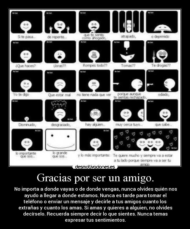 Gracias por ser un amigo. - No importa a donde vayas o de donde vengas, nunca olvides quién nos
ayudo a llegar a donde estamos. Nunca es tarde para tomar el
teléfono o enviar un mensaje y decirle a tus amigos cuanto los
extrañas y cuanto los amas. Si amas y quieres a alguien, no olvides
decírselo. Recuerda siempre decir lo que sientes. Nunca temas
expresar tus sentimientos.