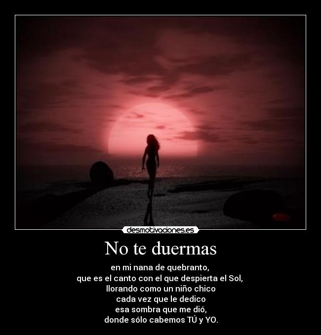 No te duermas - en mi nana de quebranto, 
que es el canto con el que despierta el Sol, 
llorando como un niño chico
cada vez que le dedico
esa sombra que me dió,
donde sólo cabemos TÚ y YO.
