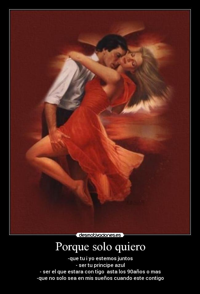 Porque solo quiero - -que tu i yo estemos juntos
- ser tu principe azul
- ser el que estara con tigo asta los 90años o mas
-que no solo sea en mis sueños cuando este contigo