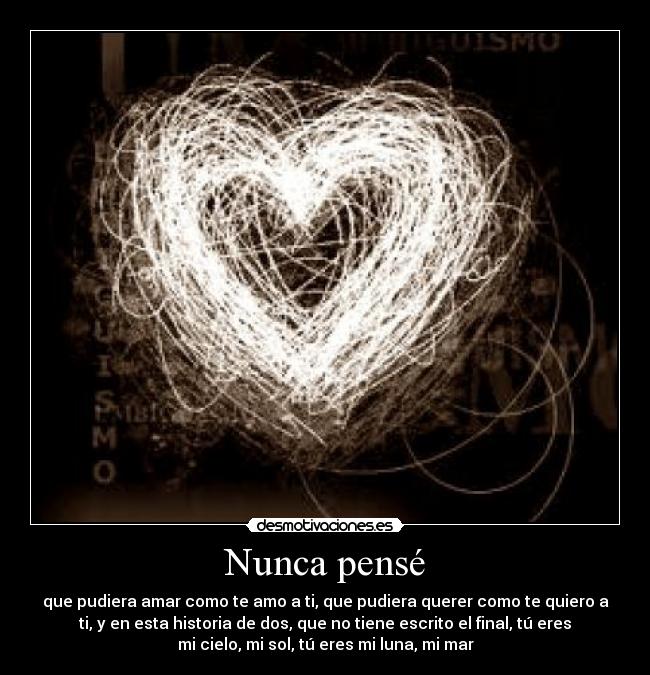 Nunca pensé - que pudiera amar como te amo a ti, que pudiera querer como te quiero a
ti, y en esta historia de dos, que no tiene escrito el final, tú eres
mi cielo, mi sol, tú eres mi luna, mi mar